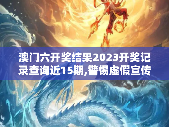 澳门六开奖结果2023开奖记录查询近15期,警惕虚假宣传详细解答、解释与落实