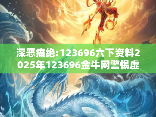 深恶痛绝:123696六下资料2025年123696金牛网警惕虚假宣传、全面解答