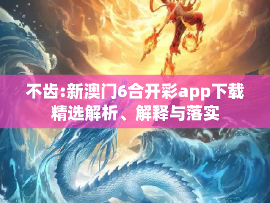 不齿:新澳门6合开彩app下载精选解析、解释与落实