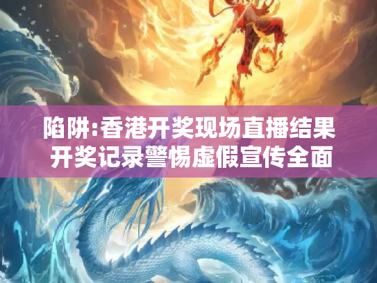 陷阱:香港开奖现场直播结果 开奖记录警惕虚假宣传全面释义