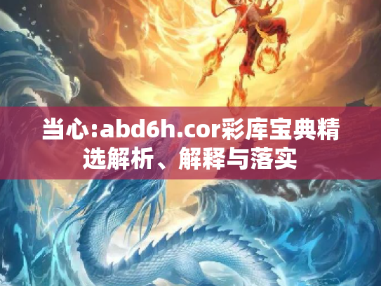 当心:abd6h.cor彩库宝典精选解析、解释与落实