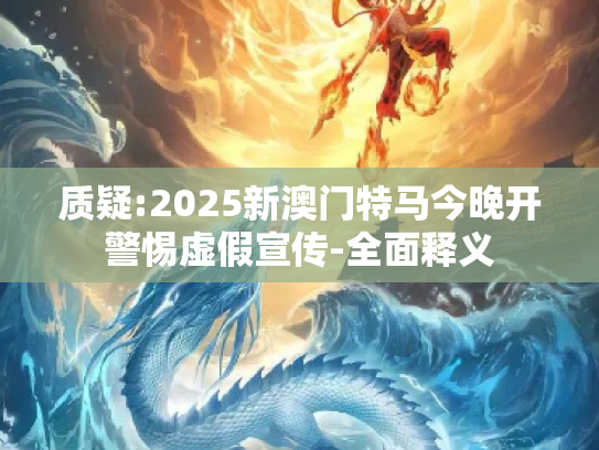 质疑:2025新澳门特马今晚开警惕虚假宣传-全面释义