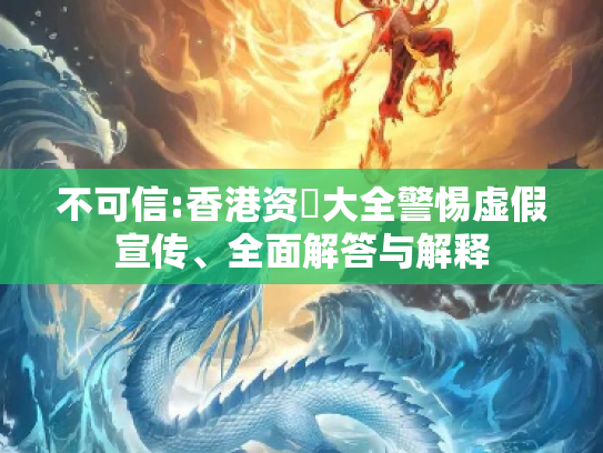 不可信:香港资枓大全警惕虚假宣传、全面解答与解释