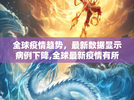 全球疫情趋势，最新数据显示病例下降,全球最新疫情有所下降