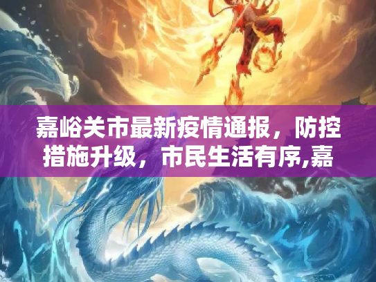 嘉峪关市最新疫情通报，防控措施升级，市民生活有序,嘉峪关最新通报