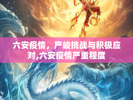 六安疫情，严峻挑战与积极应对,六安疫情严重程度