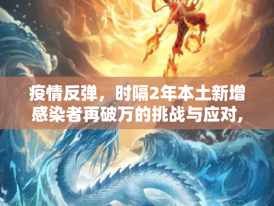 疫情反弹，时隔2年本土新增感染者再破万的挑战与应对,时隔2年本土新增感染者再破万