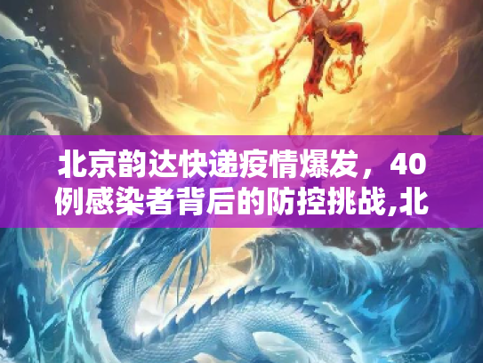 北京韵达快递疫情爆发，40例感染者背后的防控挑战,北京40例感染者多人为韵达快递员工