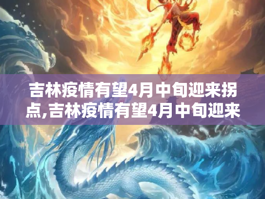 吉林疫情有望4月中旬迎来拐点,吉林疫情有望4月中旬迎来“拐点”