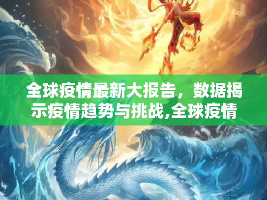 全球疫情最新大报告，数据揭示疫情趋势与挑战,全球疫情最新大报告数据