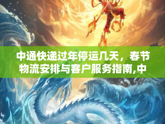 中通快递过年停运几天，春节物流安排与客户服务指南,中通快递过年停运几天